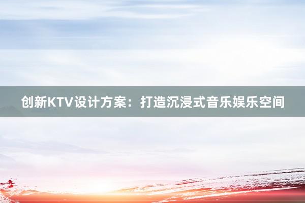 创新KTV设计方案：打造沉浸式音乐娱乐空间